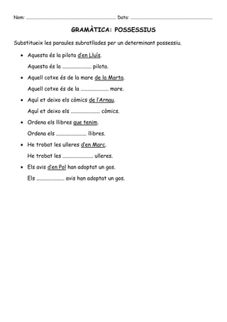 Nom: ............................................................................... Data: ........................................................................

                                               GRAMÀTICA: POSSESSIUS

Substitueix les paraules subratllades per un determinant possessiu.

           Aquesta és la pilota d’en Lluís.

           Aquesta és la ...................... pilota.

           Aquell cotxe és de la mare de la Marta.

           Aquell cotxe és de la ..................... mare.

           Aquí et deixo els còmics de l’Arnau.

           Aquí et deixo els ...................... còmics.

           Ordena els llibres que tenim.

           Ordena els ....................... llibres.

           He trobat les ulleres d’en Marc.

           He trobat les ....................... ulleres.

           Els avis d’en Pol han adoptat un gos.

           Els ..................... avis han adoptat un gos.
 