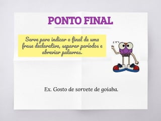 PONTO FINAL
Serve para indicar o ﬁnal de uma
frase declarativa, separar períodos e
abreviar palavras.
Ex. Gosto de sorvete de goiaba.
 