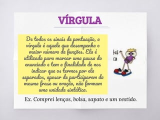 VÍRGULA
De todos os sinais de pontuação, a
vírgula é aquele que desempenha o
maior número de funções. Ela é
utilizada para marcar uma pausa do
enunciado e tem a ﬁnalidade de nos
indicar que os termos por ela
separados, apesar de participarem da
mesma frase ou oração, não formam
uma unidade sintática.
Ex. Comprei lenços, bolsa, sapato e um vestido.
 