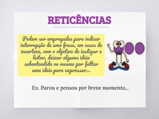 RETICÊNCIAS
Podem ser empregadas para indicar
interrupção de uma frase, em casos de
incerteza, com o objetivo de instigar o
leitor, deixar alguma ideia
subentendida ou mesmo por faltar
uma ideia para expressar...
Ex. Parou e pensou por breve momento...
 