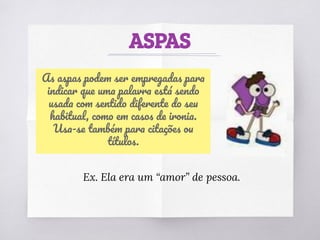 ASPAS
As aspas podem ser empregadas para
indicar que uma palavra está sendo
usada com sentido diferente do seu
habitual, como em casos de ironia.
Usa-se também para citações ou
títulos.
Ex. Ela era um “amor” de pessoa.
 