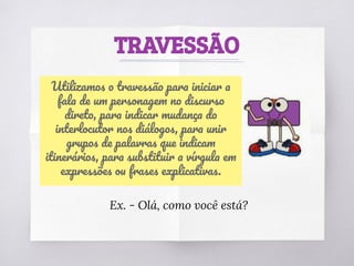 TRAVESSÃO
Utilizamos o travessão para iniciar a
fala de um personagem no discurso
direto, para indicar mudança do
interlocutor nos diálogos, para unir
grupos de palavras que indicam
itinerários, para substituir a vírgula em
expressões ou frases explicativas.
Ex. - Olá, como você está?
 