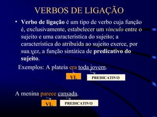 VERBOS DE LIGAÇÃO
• Verbo de ligação é um tipo de verbo cuja função
é, exclusivamente, estabelecer um vinculo entre o
sujeito e uma característica do sujeito; a
característica do atribuída ao sujeito exerce, por
sua vez, a função sintática de predicativo do
sujeito.
Exemplos: A plateia era toda jovem.
A menina parece cansada.
VL PREDICATIVO
VL PREDICATIVO
 