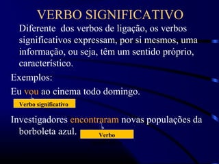 VERBO SIGNIFICATIVO
Diferente dos verbos de ligação, os verbos
significativos expressam, por si mesmos, uma
informação, ou seja, têm um sentido próprio,
característico.
Exemplos:
Eu vou ao cinema todo domingo.
Investigadores encontraram novas populações da
borboleta azul.
Verbo significativo
Verbo
significativo
 