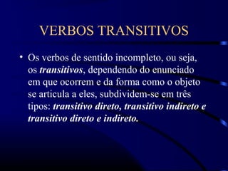 VERBOS TRANSITIVOS
• Os verbos de sentido incompleto, ou seja,
os transitivos, dependendo do enunciado
em que ocorrem e da forma como o objeto
se articula a eles, subdividem-se em três
tipos: transitivo direto, transitivo indireto e
transitivo direto e indireto.
 