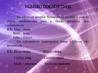 NÚMERO DOS ADJETIVOS
Os adjetivos simples flexionam-se no plural com as
regras estabelecidas para a flexão numérica dos
substantivos.
EX: Mau – maus
Bom – bons
Feliz – felizes
Os substantivos empregados como adjetivos são
invariáveis.
EX: Blusa vinho Blusas vinho
Camisa rosa Camisas rosas
Mulher monstro Mulheres monstro
 
