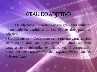 GRAU DO ADJETIVO
Os adjetivos flexionam-se em grau para indicar a
intensidade da qualidade do ser. São os dois graus do
adjetivo.
• Comparativo - Comparam-se na mesma característica
atribuída a dois ou mais seres ou duas ou mais
características atribuídas ao mesmo ser. O comparativo
pode ser de igualdade, de superioridade, ou de
inferioridade.
 