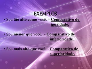 EXEMPLOS
• Sou tão alto como você. – Comparativo de
igualdade.
• Sou menor que você. - Comparativo de
inferioridade.
• Sou mais alto que você – Comparativo de
superioridade.
 