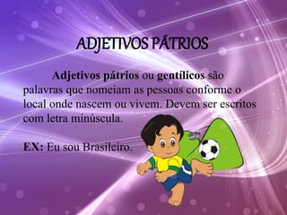 ADJETIVOS PÁTRIOS
Adjetivos pátrios ou gentílicos são
palavras que nomeiam as pessoas conforme o
local onde nascem ou vivem. Devem ser escritos
com letra minúscula.
EX: Eu sou Brasileiro.
 