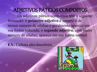 ADJETIVOS PÁTRIOS COMPOSTOS
Os adjetivos pátrios compostos têm a seguinte
formação: o primeiro adjetivo é sempre o de
menor número de sílabas e geralmente aparece em
sua forma reduzida; o segundo adjetivo, com maior
número de sílabas, aparece em sua forma normal.
EX: Cultura afro-brasileira.
 