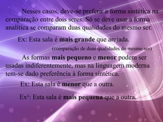 Nesses casos, deve-se preferir a forma sintética na
comparação entre dois seres. Só se deve usar a forma
analítica se comparam duas qualidades do mesmo ser.
Ex: Esta sala é mais grande que arejada.
As formas mais pequeno e menor podem ser
usadas indiferentemente, mas na linguagem moderna
tem-se dado preferência à forma sintética.
(comparação de duas qualidades do mesmo ser)
Ex: Esta sala é menor que a outra.
Ex²: Esta sala é mais pequena que a outra.
 