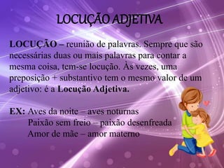 LOCUÇÃO ADJETIVA
LOCUÇÃO – reunião de palavras. Sempre que são
necessárias duas ou mais palavras para contar a
mesma coisa, tem-se locução. Às vezes, uma
preposição + substantivo tem o mesmo valor de um
adjetivo: é a Locução Adjetiva.
EX: Aves da noite – aves noturnas
Paixão sem freio – paixão desenfreada
Amor de mãe – amor materno
 