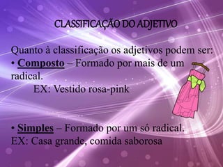 CLASSIFICAÇÃO DO ADJETIVO
Quanto à classificação os adjetivos podem ser:
• Composto – Formado por mais de um
radical.
EX: Vestido rosa-pink
• Simples – Formado por um só radical.
EX: Casa grande, comida saborosa
 