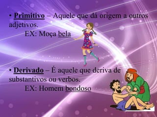 • Primitivo – Aquele que dá origem a outros
adjetivos.
EX: Moça bela
• Derivado – É aquele que deriva de
substantivos ou verbos.
EX: Homem bondoso
 