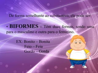 De forma semelhante ao substantivo, ele pode ser:
• BIFORMES – Têm duas formas, sendo uma
para o masculino e outra para o feminino.
EX: Bonito – Bonita
Feio – Feia
Gordo – Gorda
 