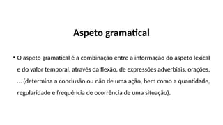 Aspeto gramatical
• O aspeto gramatical é a combinação entre a informação do aspeto lexical
e do valor temporal, através da flexão, de expressões adverbiais, orações,
… (determina a conclusão ou não de uma ação, bem como a quantidade,
regularidade e frequência de ocorrência de uma situação).
 