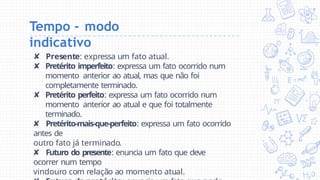 Tempo - modo
indicativo
✘ Presente: expressa um fato atual.
✘ Pretérito imperfeito: expressa um fato ocorrido num
momento anterior ao atual, mas que não foi
completamente terminado.
✘ Pretérito perfeito: expressa um fato ocorrido num
momento anterior ao atual e que foi totalmente
terminado.
✘ Pretérito-mais-que-perfeito: expressa um fato ocorrido
antes de
outro fato já terminado.
✘ Futuro do presente: enuncia um fato que deve
ocorrer num tempo
vindouro com relação ao momento atual.
 