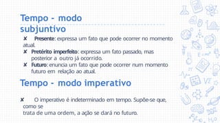 Tempo - modo
subjuntivo
✘ Presente: expressa um fato que pode ocorrer no momento
atual.
✘ Pretérito imperfeito: expressa um fato passado, mas
posterior a outro já ocorrido.
✘ Futuro: enuncia um fato que pode ocorrer num momento
futuro em relação ao atual.
Tempo - modo imperativo
✘ O imperativo é indeterminado em tempo. Supõe-se que,
como se
trata de uma ordem, a ação se dará no futuro.
 