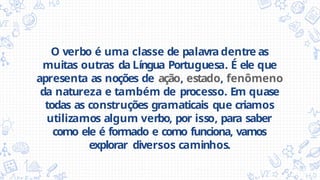 O verbo é uma classe de palavra dentre as
muitas outras da Língua Portuguesa. É ele que
apresenta as noções de ação, estado, fenômeno
da natureza e também de processo. Em quase
todas as construções gramaticais que criamos
utilizamos algum verbo, por isso, para saber
como ele é formado e como funciona, vamos
explorar diversos caminhos.
 