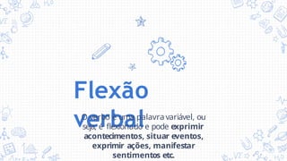 Flexão
verbal
O verbo é uma palavra variável, ou
seja, é flexionado e pode exprimir
acontecimentos, situar eventos,
exprimir ações, manifestar
sentimentos etc.
 