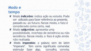 Modo e
tempo
✘ Modo indicativo: indica ação ou estado. Pode
ser utilizado para fazer referência ao presente,
passado ou ao futuro. Nesse modo, o fato é
considerado como certo, real.
✘ Modo subjuntivo: apresenta uma
possibilidade, incerteza de existência ou não
existência. Nesse modo, o foco é ação ainda
não realizada.
✘ Modo imperativo: a palavra vem do latim
“imperare”. Tem como significado comandar
,
estimular fazer algo, conselho, convite,
 