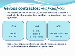 Verbos contractos: -ew/-aw/-ow
 Las vocales finales de la raíz (-e/-a/-w) se contraen al unirse a la
vocal de la desinencia. Las posibles contracciones son las
siguientes:
 Para formar el presente habría que añadir las desinencias a la
raíz teniendo en cuenta las contracciones vistas.
-ew
e+e>ei
e+o>ou
-ow
o+e/o+o/o+ou>ou
o+ei>oi
-aw
a+e>a
a+ei>a/
a+o/a+ou>w
 
