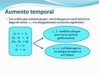 Aumento temporal
 Los verbos que comienzan por vocal alargan su vocal inicial en
lugar de tomar e-. Los alargamientos serían los siguientes:
a, e > h
ai, ei > h/
au, eu > hu
o > w
oi > w/
i, u también alargan
pero no se aprecia
gráficamente
h, w, y el diptongo ou,
no alargan porque ya
son largos.
 