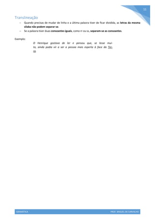 GRAMÁTICA PROF. MIGUEL DE CARVALHO
11
Translineação
 Quando precisas de mudar de linha e a última palavra tiver de ficar dividida, as letras da mesma
silaba não podem separar-se.
 Se a palavra tiver duas consoantes iguais, como rr ou ss, separam-se as consoantes.
Exemplo:
O Henrique gostava de ler e pensou que, se lesse mui-
to, ainda podia vir a ser a pessoa mais esperta à face da Ter-
ra.
 
