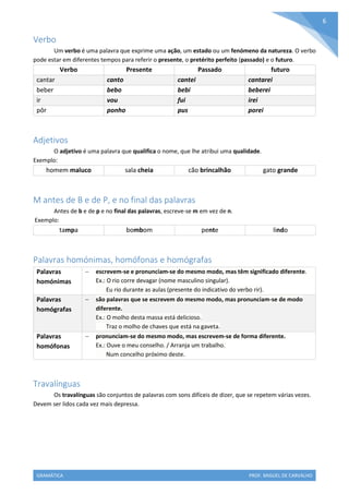 GRAMÁTICA PROF. MIGUEL DE CARVALHO
6
Verbo
Um verbo é uma palavra que exprime uma ação, um estado ou um fenómeno da natureza. O verbo
pode estar em diferentes tempos para referir o presente, o pretérito perfeito (passado) e o futuro.
Verbo Presente Passado futuro
cantar canto cantei cantarei
beber bebo bebi beberei
ir vou fui irei
pôr ponho pus porei
Adjetivos
O adjetivo é uma palavra que qualifica o nome, que lhe atribui uma qualidade.
Exemplo:
homem maluco sala cheia cão brincalhão gato grande
M antes de B e de P, e no final das palavras
Antes de b e de p e no final das palavras, escreve-se m em vez de n.
Exemplo:
tampa bombom pente lindo
Palavras homónimas, homófonas e homógrafas
Palavras
homónimas
 escrevem-se e pronunciam-se do mesmo modo, mas têm significado diferente.
Ex.: O rio corre devagar (nome masculino singular).
Eu rio durante as aulas (presente do indicativo do verbo rir).
Palavras
homógrafas
 são palavras que se escrevem do mesmo modo, mas pronunciam-se de modo
diferente.
Ex.: O molho desta massa está delicioso.
Traz o molho de chaves que está na gaveta.
Palavras
homófonas
 pronunciam-se do mesmo modo, mas escrevem-se de forma diferente.
Ex.: Ouve o meu conselho. / Arranja um trabalho.
Num concelho próximo deste.
Travalínguas
Os travalínguas são conjuntos de palavras com sons difíceis de dizer, que se repetem várias vezes.
Devem ser lidos cada vez mais depressa.
 