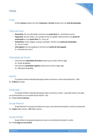 GRAMÁTICA PROF. MIGUEL DE CARVALHO
7
FRASE
Frase
A frase começa sempre com letra maiúscula e termina sempre com um sinal de pontuação.
Tipos de frase
 Declarativa: faz uma afirmação e termina num ponto final. Ex.: Amanhã vou correr.
 Imperativa: dá uma ordem, um conselho ou faz um pedido. Pode terminar num ponto de
exclamação ou num ponto final. Ex.: Corre, já!
 Exclamativa: mostra alegria, surpresa, excitação. Termina num ponto de exclamação.
Ex.: Já corri muito!
 Interrogativa: faz uma pergunta e termina num ponto de interrogação.
Ex.: Amanhã vais correr?
Polaridade de frases
 Uma frase tem polaridade afirmativa sempre que se está a afirmar algo.
Ex.: Gosto de gelados.
 Uma fase tem polaridade negativa sempre que se está a negar algo.
Ex.: Não gosto de gelados.
Sujeito
É a função sintática realizada pelo grupo onde se encontra o nome (Grupo Nominal – GN).
Ex.: A Maria vai viajar.
Predicado
É a função sintática realizada pelo grupo onde se encontra o verbo – que pode indicar uma ação,
um acontecimento ou um estado (Grupo Verbal – GV).
Ex.: O gato corre no parque.
Grupo Nomial
Grupo Nominal é um grupo de palavras em que o seu elemento principal é o nome (ou pronome).
Ex.: O gato sóbe a árvore. / Ele sóbe à árvore.
Grupo Verbal
Grupo Verbal é um grupo de palavras em que o seu elemento principal é o verbo.
Ex.: A fada pega na sua varinha.
 