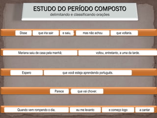 ESTUDO DO PERÍODO COMPOSTO
delimitando e classificando orações
Disse que iria sair e saiu, mas não achou que voltaria.
Mariana saiu de casa pela manhã; voltou, entretanto, a uma da tarde.
Espero que você esteja aprendendo português.
Parece que vai chover.
Quando vem rompendo o dia, eu me levanto e começo logo a cantar.
Disse que iria sair e saiu, mas não achou que voltaria.
Mariana saiu de casa pela manhã; voltou, entretanto, a uma da tarde.
Espero que você esteja aprendendo português.
Parece que vai chover.
Quando vem rompendo o dia, eu me levanto e começo logo a cantar
 