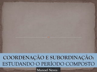 COORDENAÇÃO E SUBORDINAÇÃO:
ESTUDANDO O PERÍODO COMPOSTO
Manoel	Neves
 