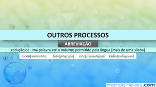 OUTROS	PROCESSOS
ABREVIAÇÃO
redução	de	uma	palavra	até	o	máximo	permitido	pela	língua	[mais	de	uma	sílaba]
moto[motocicleta] foto[fotografia] cine[cinematógrafo] rádio[radiograma]
 