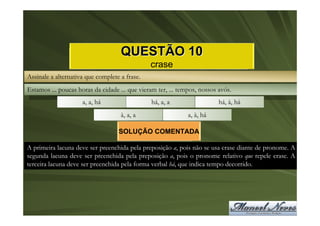 QUESTÃO 10
                                               crase
Assinale a alternativa que complete a frase.
Estamos ... poucas horas da cidade ... que vieram ter, ... tempos, nossos avós.
                     a, a, há                   há, a, a                  há, à, há
                                    à, a, a                   a, à, há

                                   SOLUÇÃO COMENTADA

A primeira lacuna deve ser preenchida pela preposição a, pois não se usa crase diante de pronome. A
segunda lacuna deve ser preenchida pela preposição a, pois o pronome relativo que repele crase. A
terceira lacuna deve ser preenchida pela forma verbal há, que indica tempo decorrido.
 
