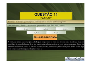 QUESTÃO 11
                                              FAAP-SP
Assinale a alternativa que completa corretamente as lacunas da frase seguinte:
Ficaram frente ... frente, ... se olharem, pensando no que dizer uma ... outra.
                      à, à, a                    a, à, a                    a, a, à
                                    à, a, a                    à, a, à

                                    SOLUÇÃO COMENTADA

A primeira lacuna deve ser preenchida pela preposição a, pois não se usa crase diante de palavras
repetidas. A segunda lacuna deve ser preenchida pela preposição a, pois não se usa crase diante de
pronome e diante de verbo. A terceira lacuna deve ser preenchida pela contração à, pois o verbo dizer
pede objeto indireto regido pela preposição a.
 