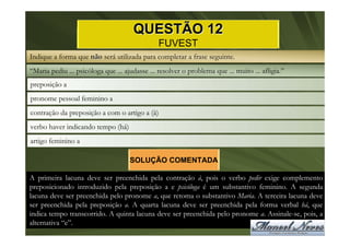 QUESTÃO 12
                                                FUVEST
Indique a forma que não será utilizada para completar a frase seguinte.
“Maria pediu ... psicóloga que ... ajudasse ... resolver o problema que ... muito ... afligia.”
preposição a
pronome pessoal feminino a
contração da preposição a com o artigo a (à)
verbo haver indicando tempo (há)
artigo feminino a

                                     SOLUÇÃO COMENTADA

A primeira lacuna deve ser preenchida pela contração à, pois o verbo pedir exige complemento
preposicionado introduzido pela preposição a e psicóloga é um substantivo feminino. A segunda
lacuna deve ser preenchida pelo pronome a, que retoma o substantivo Maria. A terceira lacuna deve
ser preenchida pela preposição a. A quarta lacuna deve ser preenchida pela forma verbal há, que
indica tempo transcorrido. A quinta lacuna deve ser preenchida pelo pronome a. Assinale-se, pois, a
alternativa “e”.
 