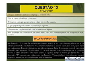 QUESTÃO 13
                                            FCMSCSP
Em qual alternativa a crase foi empregada corretamente?
Não se esqueça de chegar à casa cedo.
Prefira isto aquilo, já que ao se fazer o bem não se olha à quem.
Já que pagaste àquelas dívidas à que situação aspiras?
Chegaram até à região marcada e daí avançaram até à praia.
Suas previsões não deixaram de ter razão, pois a uma hora da madrugada é um perigo andar à pé,
sozinho.

                                    SOLUÇÃO COMENTADA

Na alternativa “a”, a crase foi usada incorretamente, pois só se usa crase diante da palavra casa se ela
estiver determinada. Na alternativa “b”, deveria haver crase na palavra aquilo, pois quem prefere, prefere
algo a alguma coisa. Por outro lado, posto que não se usa crase diante de pronome, o uso da crase nesta
alternativa está incorreto. Na alternativa “c”, os dois usos da crase estão incorretos: o primeiro,
porque o termo craseado é um objeto direto; o segundo porque a palavra que repele crase. Na
alternativa “d”, o uso da crase está correto. Na alternativa “e”, deveria haver crase diante do numeral
indicando horas e não há crase diante de palavra masculina.
 