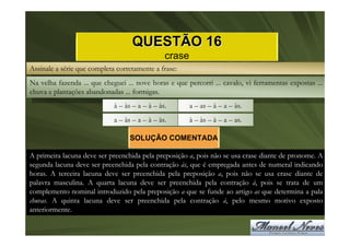 QUESTÃO 16
                                                crase
Assinale a série que completa corretamente a frase:
Na velha fazenda ... que cheguei ... nove horas e que percorri ... cavalo, vi ferramentas expostas ...
chuva e plantações abandonadas ... formigas.
                             à – às – a – à – às.       a – as – à – a – às.
                             a – às – a – à – às.       à – às – à – a – as.

                                   SOLUÇÃO COMENTADA

A primeira lacuna deve ser preenchida pela preposição a, pois não se usa crase diante de pronome. A
segunda lacuna deve ser preenchida pela contração às, que é empregada antes de numeral indicando
horas. A terceira lacuna deve ser preenchida pela preposição a, pois não se usa crase diante de
palavra masculina. A quarta lacuna deve ser preenchida pela contração à, pois se trata de um
complemento nominal introduzido pela preposição a que se funde ao artigo as que determina a pala
chuvas. A quinta lacuna deve ser preenchida pela contração à, pelo mesmo motivo exposto
anteriormente.
 