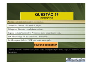 QUESTÃO 17
                                            FCMSCSP
Assinale a alternativa em que não ocorre crase.
Carter acusa Israel de criar obstáculos a paz.
Itália pede a Alemanha extradição de nazistas.
Poço na bacia de Campos leva Petrobrás a maior jazida já descoberta.
PDC chileno exige fim dos obstáculos a democracia.
Presidente pede ajuda do PSDB para vencer a corrupção.

                                   SOLUÇÃO COMENTADA

Deve-se assinalar a alternativa “e”, pois o verbo vencer pede objeto direto. Logo, o a anteposto a vencer
é um artigo.
 