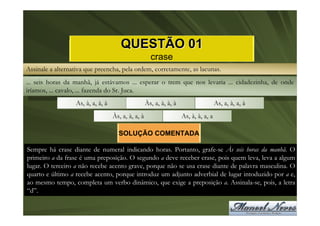 QUESTÃO 01
                                                      crase
Assinale a alternativa que preencha, pela ordem, corretamente, as lacunas.
... seis horas da manhã, já estávamos ... esperar o trem que nos levaria ... cidadezinha, de onde
iríamos, ... cavalo, ... fazenda do Sr. Juca.
                  As, à, a, à, à                    Às, a, à, à, à                    As, a, à, a, à
                                   Às, a, à, a, à                    As, à, à, a, a

                                     SOLUÇÃO COMENTADA

Sempre há crase diante de numeral indicando horas. Portanto, grafe-se Às seis horas da manhã. O
primeiro a da frase é uma preposição. O segundo a deve receber crase, pois quem leva, leva a algum
lugar. O terceiro a não recebe acento grave, porque não se usa crase diante de palavra masculina. O
quarto e último a recebe acento, porque introduz um adjunto adverbial de lugar intoduzido por a e,
ao mesmo tempo, completa um verbo dinâmico, que exige a preposição a. Assinala-se, pois, a letra
“d”.
 