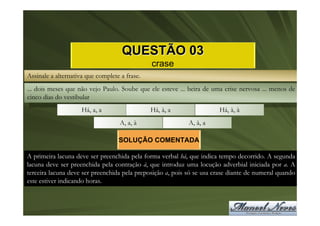 QUESTÃO 03
                                               crase
Assinale a alternativa que complete a frase.
... dois meses que não vejo Paulo. Soube que ele esteve ... beira de uma crise nervosa ... menos de
cinco dias do vestibular
                     Há, a, a                  Há, à, a                Há, à, à
                                    A, a, à                 A, à, a

                                   SOLUÇÃO COMENTADA

A primeira lacuna deve ser preenchida pela forma verbal há, que indica tempo decorrido. A segunda
lacuna deve ser preenchida pela contração à, que introduz uma locução adverbial iniciada por a. A
terceira lacuna deve ser preenchida pela preposição a, pois só se usa crase diante de numeral quando
este estiver indicando horas.
 
