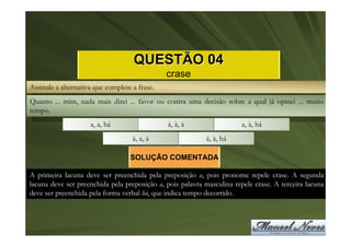 QUESTÃO 04
                                               crase
Assinale a alternativa que complete a frase.
Quanto ... mim, nada mais direi ... favor ou contra uma decisão sobre a qual já opinei ... muito
tempo.
                     a, a, há                  à, à, à                  a, à, há
                                    à, a, à                 à, à, há

                                   SOLUÇÃO COMENTADA

A primeira lacuna deve ser preenchida pela preposição a, pois pronome repele crase. A segunda
lacuna deve ser preenchida pela preposição a, pois palavra masculina repele crase. A terceira lacuna
deve ser preenchida pela forma verbal há, que indica tempo decorrido.
 