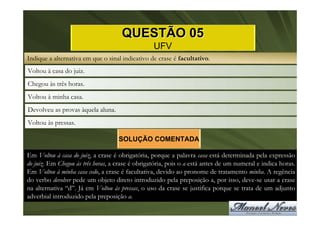 QUESTÃO 05
                                                  UFV
Indique a alternativa em que o sinal indicativo de crase é facultativo.
Voltou à casa do juiz.
Chegou às três horas.
Voltou à minha casa.
Devolveu as provas àquela aluna.
Voltou às pressas.

                                    SOLUÇÃO COMENTADA

Em Voltou à casa do juiz, a crase é obrigatória, porque a palavra casa está determinada pela expressão
do juiz. Em Chegou às três horas, a crase é obrigatória, pois o a está antes de um numeral e indica horas.
Em Voltou à minha casa cedo, a crase é facultativa, devido ao pronome de tratamento minha. A regência
do verbo devolver pede um objeto direto introduzido pela preposição a, por isso, deve-se usar a crase
na alternativa “d”. Já em Voltou às pressas, o uso da crase se justifica porque se trata de um adjunto
adverbial introduzido pela preposição a.
 