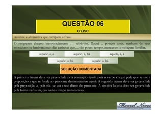 QUESTÃO 06
                                                  crase
Assinale a alternativa que complete a frase.
O progresso chegou inesperadamente … subúrbio. Daqui ... poucos anos, nenhum de seus
moradores se lembrará mais das casinhas que, ... tão pouco tempo, marcavam a paisagem familiar.
                   aquele, a, a                àquele, à, há                   àquele, à, à
                                  àquele, a, há                aquele, à, há

                                    SOLUÇÃO COMENTADA

A primeira lacuna deve ser preenchida pela contração àquele, pois o verbo chegar pede que se use a
preposição a que se funde ao pronome demonstrativo aquele. A segunda lacuna deve ser preenchida
pela preposição a, pois não se usa crase diante de pronome. A terceira lacuna deve ser preenchida
pela forma verbal há, que indica tempo transcorrido.
 