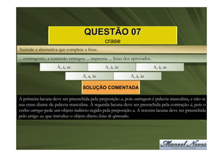 QUESTÃO 07
                                                crase
Assinale a alternativa que complete a frase.
... contragosto, a comissão entregou ... imprensa ... listas dos aprovados.
                     À, a, as                   A, à, às                      A, à, as
                                    À, a, às                   À, à, às

                                    SOLUÇÃO COMENTADA

A primeira lacuna deve ser preenchida pela preposição a, pois contragosto é palavra masculina, e não se
usa crase diante de palavra masculina. A segunda lacuna deve ser preenchida pela contração à, pois o
verbo entregar pede um objeto indireto regido pela preposição a. A terceira lacuna deve ser preenchida
pelo artigo as, que introduz o objeto direto listas de aprovados.
 