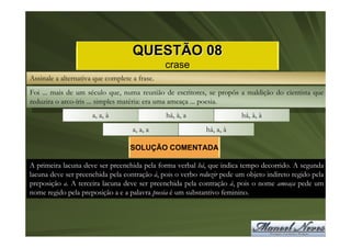 QUESTÃO 08
                                               crase
Assinale a alternativa que complete a frase.
Foi ... mais de um século que, numa reunião de escritores, se propôs a maldição do cientista que
reduzira o arco-íris ... simples matéria: era uma ameaça ... poesia.
                      a, a, à                  há, à, a                 há, à, à
                                    a, a, a                 há, a, à

                                   SOLUÇÃO COMENTADA

A primeira lacuna deve ser preenchida pela forma verbal há, que indica tempo decorrido. A segunda
lacuna deve ser preenchida pela contração à, pois o verbo reduzir pede um objeto indireto regido pela
preposição a. A terceira lacuna deve ser preenchida pela contração à, pois o nome ameaça pede um
nome regido pela preposição a e a palavra poesia é um substantivo feminino.
 