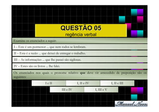 QUESTÃO 05
                                            regência verbal
Examine os enunciados a seguir:
I – Este é um pormenor ... que nem todos se lembram.
II – Esta é a razão ... que deixei de entregar o trabalho.
III – As informações ... que lhe passei são sigilosas.
IV – Estes são os livros ... lhe falei.
Os enunciados nos quais o pronome relativo que deve vir antecedido de preposição são os
seguintes:
                          I e II                     I, II e IV                I, II e III
                                          III e IV                I, III e V
 