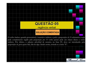 QUESTÃO 05
                                       regência verbal
                                    SOLUÇÃO COMENTADA

O verbo lembrar, quando pronominal, é transitivo indireto e pede a preposição de. O substantivo razão
pede complemento regido pela preposição por. O verbo passar pede um objeto direto e outro
indireto. Por último, o adjunto adverbial de assunto, na frase IV, deve ser introduzido pela
preposição de, pois quem fala, fala de algo. Sendo assim, assinale-se a letra “b”.
 