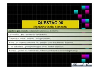 QUESTÃO 06
                                regências verbal e nominal
A palavra que preenche corretamente a lacuna da alternativa:
Os vândalos ... fala a caloura são universitários.
É impossível aceitar a barbárie ... a moça foi vítima.
A cola ... os veteranos utilizaram foi a principal causa do sofrimento da caloura.
O ato de barbárie ... participaram alguns jovens não tem explicação.
A notícia ... passara no vestibular não pôde ser devidamente comemorada pela moça.
 