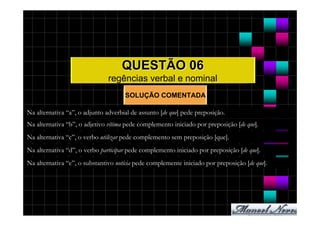 QUESTÃO 06
                               regências verbal e nominal
                                     SOLUÇÃO COMENTADA

Na alternativa “a”, o adjunto adverbial de assunto [de que] pede preposição.
Na alternativa “b”, o adjetivo vítima pede complemento iniciado por preposição [de que].
Na alternativa “c”, o verbo utilizar pede complemento sem preposição [que].
Na alternativa “d”, o verbo participar pede complemento iniciado por preposição [de que].
Na alternativa “e”, o substantivo notícia pede complemente iniciado por preposição [de que].
 